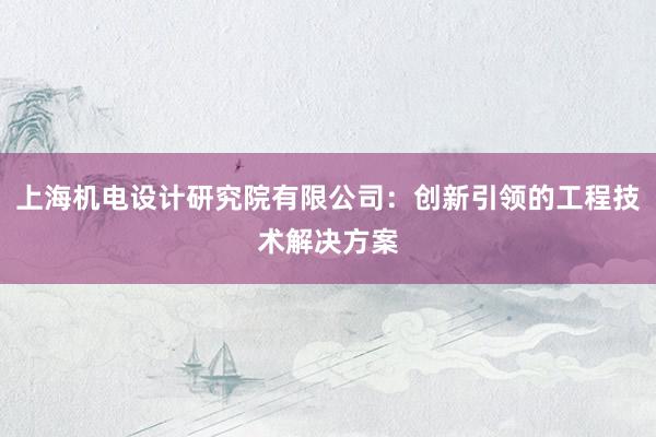 上海机电设计研究院有限公司：创新引领的工程技术解决方案